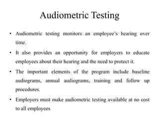 Audiometric Testing
• Audiometric testing monitors an employee’s hearing over
time.
• It also provides an opportunity for employers to educate
employees about their hearing and the need to protect it.
• The important elements of the program include baseline
audiograms, annual audiograms, training and follow up
procedures.
• Employers must make audiometric testing available at no cost
to all employees
 