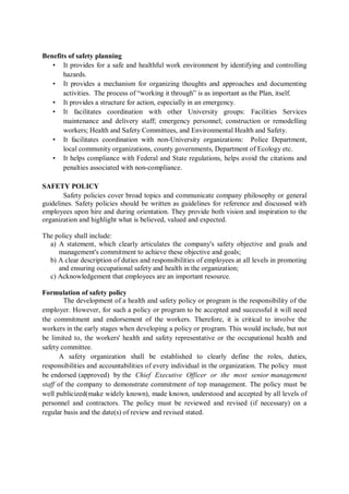 Benefits of safety planning
• It provides for a safe and healthful work environment by identifying and controlling
hazards.
• It provides a mechanism for organizing thoughts and approaches and documenting
activities. The process of “working it through” is as important as the Plan, itself.
• It provides a structure for action, especially in an emergency.
• It facilitates coordination with other University groups: Facilities Services
maintenance and delivery staff; emergency personnel; construction or remodelling
workers; Health and Safety Committees, and Environmental Health and Safety.
• It facilitates coordination with non-University organizations: Police Department,
local community organizations, county governments, Department of Ecology etc.
• It helps compliance with Federal and State regulations, helps avoid the citations and
penalties associated with non-compliance.
SAFETY POLICY
Safety policies cover broad topics and communicate company philosophy or general
guidelines. Safety policies should be written as guidelines for reference and discussed with
employees upon hire and during orientation. They provide both vision and inspiration to the
organization and highlight what is believed, valued and expected.
The policy shall include:
a) A statement, which clearly articulates the company's safety objective and goals and
management's commitment to achieve these objective and goals;
b) A clear description of duties and responsibilities of employees at all levels in promoting
and ensuring occupational safety and health in the organization;
c) Acknowledgement that employees are an important resource.
Formulation of safety policy
The development of a health and safety policy or program is the responsibility of the
employer. However, for such a policy or program to be accepted and successful it will need
the commitment and endorsement of the workers. Therefore, it is critical to involve the
workers in the early stages when developing a policy or program. This would include, but not
be limited to, the workers' health and safety representative or the occupational health and
safety committee.
A safety organization shall be established to clearly define the roles, duties,
responsibilities and accountabilities of every individual in the organization. The policy must
be endorsed (approved) by the Chief Executive Officer or the most senior management
staff of the company to demonstrate commitment of top management. The policy must be
well publicized(make widely known), made known, understood and accepted by all levels of
personnel and contractors. The policy must be reviewed and revised (if necessary) on a
regular basis and the date(s) of review and revised stated.
 
