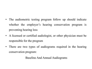 • The audiometric testing program follow up should indicate
whether the employer’s hearing conservation program is
preventing hearing loss
• A licensed or certified audiologist, or other physician must be
responsible for the program
• There are two types of audiograms required in the hearing
conservation program:
Baseline And Annual Audiograms
 