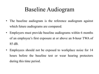 Baseline Audiogram
• The baseline audiogram is the reference audiogram against
which future audiograms are compared.
• Employers must provide baseline audiograms within 6 months
of an employee’s first exposure at or above an 8-hour TWA of
85 dB.
• Employees should not be exposed to workplace noise for 14
hours before the baseline test or wear hearing protectors
during this time period.
 