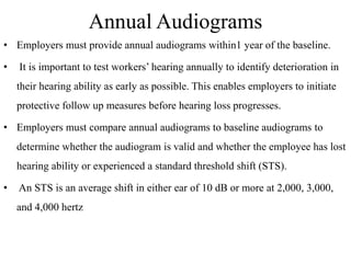 Annual Audiograms
• Employers must provide annual audiograms within1 year of the baseline.
• It is important to test workers’ hearing annually to identify deterioration in
their hearing ability as early as possible. This enables employers to initiate
protective follow up measures before hearing loss progresses.
• Employers must compare annual audiograms to baseline audiograms to
determine whether the audiogram is valid and whether the employee has lost
hearing ability or experienced a standard threshold shift (STS).
• An STS is an average shift in either ear of 10 dB or more at 2,000, 3,000,
and 4,000 hertz
 
