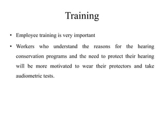 Training
• Employee training is very important
• Workers who understand the reasons for the hearing
conservation programs and the need to protect their hearing
will be more motivated to wear their protectors and take
audiometric tests.
 