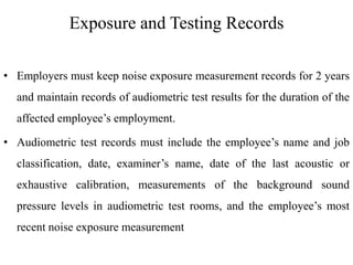Exposure and Testing Records
• Employers must keep noise exposure measurement records for 2 years
and maintain records of audiometric test results for the duration of the
affected employee’s employment.
• Audiometric test records must include the employee’s name and job
classification, date, examiner’s name, date of the last acoustic or
exhaustive calibration, measurements of the background sound
pressure levels in audiometric test rooms, and the employee’s most
recent noise exposure measurement
 