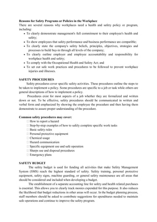 Reasons for Safety Programs or Policies in the Workplace
There are several reasons why workplaces need a health and safety policy or program,
including:
• To clearly demonstrate management's full commitment to their employee's health and
safety;
• To show employees that safety performance and business performance are compatible;
• To clearly state the company's safety beliefs, principles, objectives, strategies and
processes to build buy-in through all levels of the company;
• To clearly outline employer and employee accountability and responsibility for
workplace health and safety;
• To comply with the Occupational Health and Safety Act; and
• To set out safe work practices and procedures to be followed to prevent workplace
injuries and illnesses.
SAFETY PROCEDURES
Safety procedures cover specific safety activities. These procedures outline the steps to
be taken to implement a policy. Some procedures are specific to a job or task while others are
general descriptions of how to implement a policy.
Procedures exist for most aspects of a job whether they are formalized and written
down or not. To be effective, safety procedures should be communicated in written and
verbal form and emphasized by showing the employee the procedure and then having them
demonstrate to assure proper understanding of the procedure.
Common safety procedures may cover:
� How to report a hazard
� Step-by-step examples of how to safely complete specific work tasks
� Basic safety rules
� Personal protective equipment
� Chemical usage
� Hazard communication
� Specific equipment use and safe operation
� Sharps use and disposal procedures
� Emergency plans
SAFETY BUDGET
The safety budget is used for funding all activities that make Safety Management
System (SMS) reach the highest standard of safety. Safety training, personal protective
equipment, safety signs, machine guarding, or general safety maintenance are all areas that
should be considered and included when developing a budget.
The establishment of a separate accounting line for safety and health related purchases
is essential. This allows you to clearly track monies expended for this purpose. It also reduces
the likelihood that budget reductions in other areas will occur. In the budget planning process,
staff members should be asked to contribute suggestions for ependitures needed to maintain
safe operations and continue to improve the safety program.
 