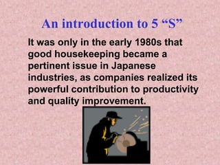 An introduction to 5 “S”
It was only in the early 1980s that
good housekeeping became a
pertinent issue in Japanese
industries, as companies realized its
powerful contribution to productivity
and quality improvement.
 