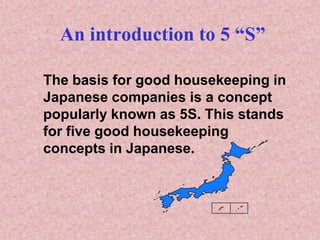 An introduction to 5 “S”
The basis for good housekeeping in
Japanese companies is a concept
popularly known as 5S. This stands
for five good housekeeping
concepts in Japanese.
 