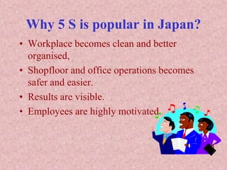 Why 5 S is popular in Japan?
• Workplace becomes clean and better
organised,
• Shopfloor and office operations becomes
safer and easier.
• Results are visible.
• Employees are highly motivated.
 