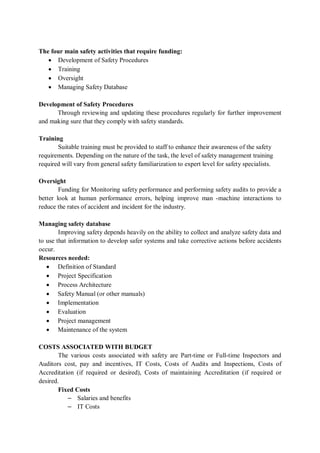 The four main safety activities that require funding:
• Development of Safety Procedures
• Training
• Oversight
• Managing Safety Database
Development of Safety Procedures
Through reviewing and updating these procedures regularly for further improvement
and making sure that they comply with safety standards.
Training
Suitable training must be provided to staff to enhance their awareness of the safety
requirements. Depending on the nature of the task, the level of safety management training
required will vary from general safety familiarization to expert level for safety specialists.
Oversight
Funding for Monitoring safety performance and performing safety audits to provide a
better look at human performance errors, helping improve man -machine interactions to
reduce the rates of accident and incident for the industry.
Managing safety database
Improving safety depends heavily on the ability to collect and analyze safety data and
to use that information to develop safer systems and take corrective actions before accidents
occur.
Resources needed:
• Definition of Standard
• Project Specification
• Process Architecture
• Safety Manual (or other manuals)
• Implementation
• Evaluation
• Project management
• Maintenance of the system
COSTS ASSOCIATED WITH BUDGET
The various costs associated with safety are Part-time or Full-time Inspectors and
Auditors cost, pay and incentives, IT Costs, Costs of Audits and Inspections, Costs of
Accreditation (if required or desired), Costs of maintaining Accreditation (if required or
desired.
Fixed Costs
– Salaries and benefits
– IT Costs
 