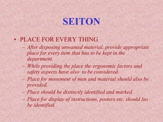 SEITON
• PLACE FOR EVERY THING
– After disposing unwanted material, provide appropriate
place for every item that has to be kept in the
department.
– While providing the place the ergonomic factors and
safety aspects have also to be considered.
– Place for movement of men and material should also be
provided.
– Place should be distinctly identified and marked.
– Place for display of instructions, posters etc. should lso
be identified.
 