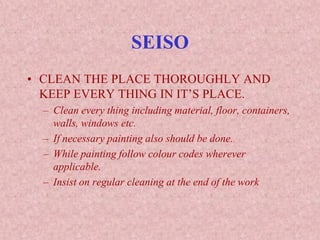 SEISO
• CLEAN THE PLACE THOROUGHLY AND
KEEP EVERY THING IN IT’S PLACE.
– Clean every thing including material, floor, containers,
walls, windows etc.
– If necessary painting also should be done.
– While painting follow colour codes wherever
applicable.
– Insist on regular cleaning at the end of the work
 