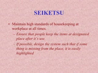 SEIKETSU
• Maintain high standards of housekeeping at
workplace at all times.
– Ensure that people keep the items at designated
place after it’s use.
– If possible, design the system such that if some
thing is missing from the place, it is easily
highlighted
 