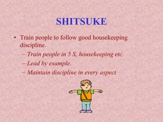 SHITSUKE
• Train people to follow good housekeeping
discipline.
– Train people in 5 S, housekeeping etc.
– Lead by example.
– Maintain discipline in every aspect
 