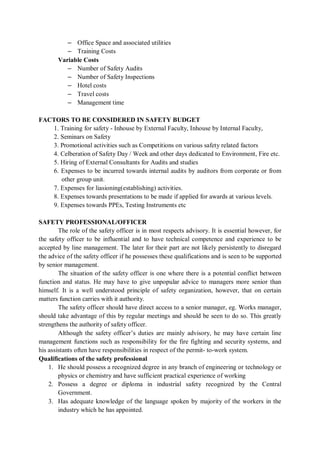 – Office Space and associated utilities
– Training Costs
Variable Costs
– Number of Safety Audits
– Number of Safety Inspections
– Hotel costs
– Travel costs
– Management time
FACTORS TO BE CONSIDERED IN SAFETY BUDGET
1. Training for safety - Inhouse by External Faculty, Inhouse by Internal Faculty,
2. Seminars on Safety
3. Promotional activities such as Competitions on various safety related factors
4. Celberation of Safety Day / Week and other days dedicated to Environment, Fire etc.
5. Hiring of External Consultants for Audits and studies
6. Expenses to be incurred towards internal audits by auditors from corporate or from
other group unit.
7. Expenses for liasioning(establishing) activities.
8. Expenses towards presentations to be made if applied for awards at various levels.
9. Expenses towards PPEs, Testing Instruments etc
SAFETY PROFESSIONAL/OFFICER
The role of the safety officer is in most respects advisory. It is essential however, for
the safety officer to be influential and to have technical competence and experience to be
accepted by line management. The later for their part are not likely persistently to disregard
the advice of the safety officer if he possesses these qualifications and is seen to be supported
by senior management.
The situation of the safety officer is one where there is a potential conflict between
function and status. He may have to give unpopular advice to managers more senior than
himself. It is a well understood principle of safety organization, however, that on certain
matters function carries with it authority.
The safety officer should have direct access to a senior manager, eg. Works manager,
should take advantage of this by regular meetings and should be seen to do so. This greatly
strengthens the authority of safety officer.
Although the safety officer’s duties are mainly advisory, he may have certain line
management functions such as responsibility for the fire fighting and security systems, and
his assistants often have responsibilities in respect of the permit- to-work system.
Qualifications of the safety professional
1. He should possess a recognized degree in any branch of engineering or technology or
physics or chemistry and have sufficient practical experience of working
2. Possess a degree or diploma in industrial safety recognized by the Central
Government.
3. Has adequate knowledge of the language spoken by majority of the workers in the
industry which he has appointed.
 