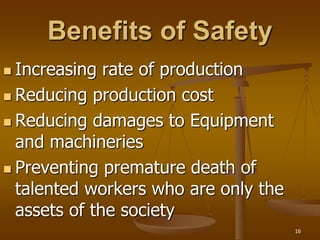 16
Benefits of Safety
 Increasing rate of production
 Reducing production cost
 Reducing damages to Equipment
and machineries
 Preventing premature death of
talented workers who are only the
assets of the society
 