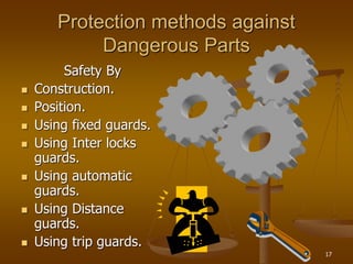 17
Protection methods against
Dangerous Parts
Safety By
 Construction.
 Position.
 Using fixed guards.
 Using Inter locks
guards.
 Using automatic
guards.
 Using Distance
guards.
 Using trip guards.
 