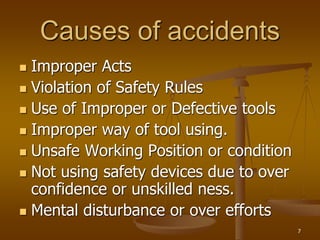 7
Causes of accidents
 Improper Acts
 Violation of Safety Rules
 Use of Improper or Defective tools
 Improper way of tool using.
 Unsafe Working Position or condition
 Not using safety devices due to over
confidence or unskilled ness.
 Mental disturbance or over efforts
 