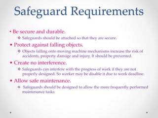 Safeguard Requirements
• Be secure and durable.
 Safeguards should be attached so that they are secure.
• Protect against falling objects.
 Objects falling onto moving machine mechanisms increase the risk of
accidents, property damage and injury. It should be prevented.
• Create no interference.
 Safeguards can interfere with the progress of work if they are not
properly designed. So worker may be disable it due to work deadline.
• Allow safe maintenance.
 Safeguards should be designed to allow the more frequently performed
maintenance tasks
 
