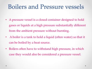 Boilers and Pressure vessels
• A pressure vessel is a closed container designed to hold
gases or liquids at a high pressure substantially different
from the ambient pressure without bursting.
• A boiler is a tank to hold a liquid (often water) so that it
can be boiled by a heat source.
• Boilers often have to withstand high pressure, in which
case they would also be considered a pressure vessel.
 