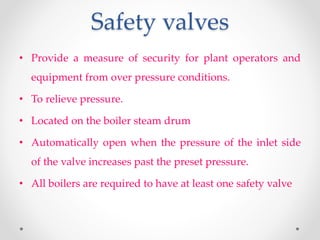 Safety valves
• Provide a measure of security for plant operators and
equipment from over pressure conditions.
• To relieve pressure.
• Located on the boiler steam drum
• Automatically open when the pressure of the inlet side
of the valve increases past the preset pressure.
• All boilers are required to have at least one safety valve
 