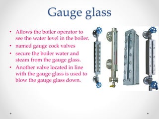 Gauge glass
• Allows the boiler operator to
see the water level in the boiler.
• named gauge cock valves
• secure the boiler water and
steam from the gauge glass.
• Another valve located in line
with the gauge glass is used to
blow the gauge glass down.
 