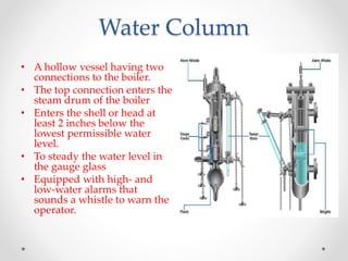 Water Column
• A hollow vessel having two
connections to the boiler.
• The top connection enters the
steam drum of the boiler
• Enters the shell or head at
least 2 inches below the
lowest permissible water
level.
• To steady the water level in
the gauge glass
• Equipped with high- and
low-water alarms that
sounds a whistle to warn the
operator.
 