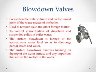Blowdown Valves
• Located on the water column and on the lowest
point of the water spaces of the boiler.
• Used to remove scale and other foreign matter
• To control concentration of dissolved and
suspended solids in boiler water.
• The surface blowdown is located at the
approximate water level so as to discharge
partial steam and water.
• The surface blowdown removes foaming on
the top of the water surface and any impurities
that are on the surface of the water.
 