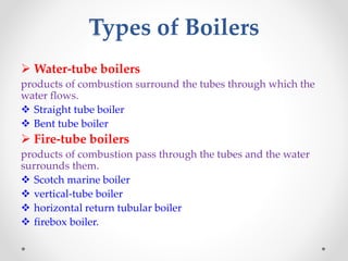 Types of Boilers
 Water-tube boilers
products of combustion surround the tubes through which the
water flows.
 Straight tube boiler
 Bent tube boiler
 Fire-tube boilers
products of combustion pass through the tubes and the water
surrounds them.
 Scotch marine boiler
 vertical-tube boiler
 horizontal return tubular boiler
 firebox boiler.
 