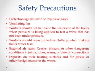 Safety Precautions
• Protection against toxic or explosive gases
• Ventilating fan
• Workers should not be inside the waterside of the boiler
when pressure is being applied to test a valve that has
not been under pressure.
• Workers should wear protective clothing when making
boiler water tests.
• External air leaks. Cracks, blisters, or other dangerous
conditions in joints, tubes, seams, or blowoff connections
• Deposits on their heating surfaces and for grease or
other foreign matter in the water.
 