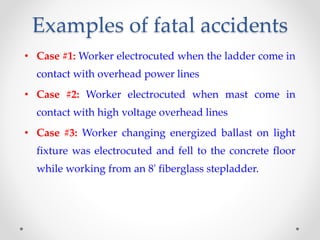 Examples of fatal accidents
• Case #1: Worker electrocuted when the ladder come in
contact with overhead power lines
• Case #2: Worker electrocuted when mast come in
contact with high voltage overhead lines
• Case #3: Worker changing energized ballast on light
fixture was electrocuted and fell to the concrete floor
while working from an 8' fiberglass stepladder.
 