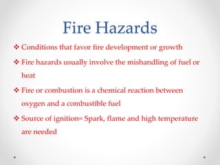 Fire Hazards
 Conditions that favor fire development or growth
 Fire hazards usually involve the mishandling of fuel or
heat
 Fire or combustion is a chemical reaction between
oxygen and a combustible fuel
 Source of ignition= Spark, flame and high temperature
are needed
 