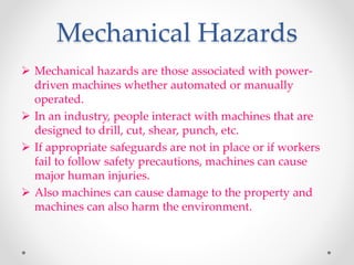 Mechanical Hazards
 Mechanical hazards are those associated with power-
driven machines whether automated or manually
operated.
 In an industry, people interact with machines that are
designed to drill, cut, shear, punch, etc.
 If appropriate safeguards are not in place or if workers
fail to follow safety precautions, machines can cause
major human injuries.
 Also machines can cause damage to the property and
machines can also harm the environment.
 