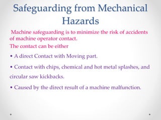 Safeguarding from Mechanical
Hazards
Machine safeguarding is to minimize the risk of accidents
of machine operator contact.
The contact can be either
• A direct Contact with Moving part.
• Contact with chips, chemical and hot metal splashes, and
circular saw kickbacks.
• Caused by the direct result of a machine malfunction.
 