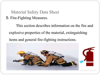 Material Safety Data Sheet
5. Fire-Fighting Measures.
This section describes information on the fire and
explosive properties of the material, extinguishing
items and general fire-fighting instructions.
 