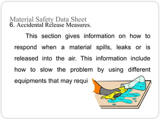 Material Safety Data Sheet
6. Accidental Release Measures.
This section gives information on how to
respond when a material spills, leaks or is
released into the air. This information include
how to slow the problem by using different
equipments that may required for protection.
 