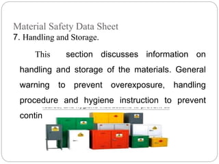 Material Safety Data Sheet
7. Handling and Storage.
This section discusses information on
handling and storage of the materials. General
warning to prevent overexposure, handling
procedure and hygiene instruction to prevent
continued exposure.
 
