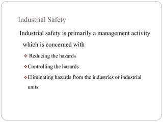 Industrial Safety
Industrial safety is primarily a management activity
which is concerned with
 Reducing the hazards
Controlling the hazards
Eliminating hazards from the industries or industrial
units.
 