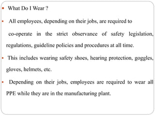 What Do I Wear ?
 All employees, depending on their jobs, are required to
co-operate in the strict observance of safety legislation,
regulations, guideline policies and procedures at all time.
 This includes wearing safety shoes, hearing protection, goggles,
gloves, helmets, etc.
 Depending on their jobs, employees are required to wear all
PPE while they are in the manufacturing plant.
 