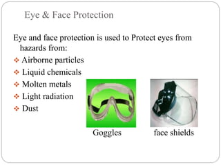 Eye & Face Protection
Eye and face protection is used to Protect eyes from
hazards from:
 Airborne particles
 Liquid chemicals
 Molten metals
 Light radiation
 Dust
Goggles face shields
 
