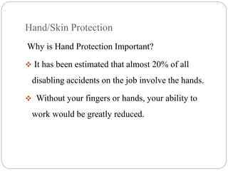 Hand/Skin Protection
Why is Hand Protection Important?
 It has been estimated that almost 20% of all
disabling accidents on the job involve the hands.
 Without your fingers or hands, your ability to
work would be greatly reduced.
 