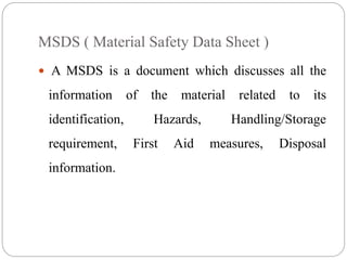 MSDS ( Material Safety Data Sheet )
 A MSDS is a document which discusses all the
information of the material related to its
identification, Hazards, Handling/Storage
requirement, First Aid measures, Disposal
information.
 