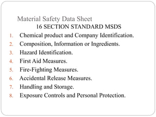 Material Safety Data Sheet
16 SECTION STANDARD MSDS
1. Chemical product and Company Identification.
2. Composition, Information or Ingredients.
3. Hazard Identification.
4. First Aid Measures.
5. Fire-Fighting Measures.
6. Accidental Release Measures.
7. Handling and Storage.
8. Exposure Controls and Personal Protection.
 