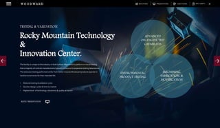 DOWNLOADSBROCHURES PRESENTATIONS SPEC SHEETSCASE STUDIES
The facility is unique to the industry in that it allows Woodward to perform in-house testing
that a majority of controls manufacturers typically outsource to expensive testing laboratories.
The extensive testing performed at the Tech Center ensures Woodward products operate in
harsh environments for their intended life.
• Reduced testing & validation costs
• Quicker design cycles & time to market
• Highest level of technology robustness & quality at launch
TESTING & VALIDATION
Rocky Mountain Technology
&
Innovation Center.
W O O D W A R D
ADVANCED
ON-ENGINE TEST
CAPABILITES
ENVIRONMENTAL
PRODUCT TESTING
MACHINING,
FABRICATION, &
MODIFICATION
RMTIC PRESENTATION
 