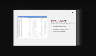 DOWNLOADSBROCHURES PRESENTATIONS SPEC SHEETSCASE STUDIES
DIGITAL
CONTROLS
& SOFTWARE
VALVES &
ACTUATION
GAS TURBINE
FUEL SYSTEMS
SYSTEM
INTEGRATION
G A S T U R B I N E
Putting the Power of Control in Your Hands
Woodward’s gas turbine control software and service tools enable you to open a window into
the performance of your system. Our Graphical Application Programmer (GAP™) software
suite utilizes a fourth-generation language developed by Woodward. This high level machine
language designed by Woodward is in user friendly block format layered in rings to secure
the core turbine and enable you to view, modify and add parameters to non-critical outer
rings of your gas turbine. Our complimentary suite of software tools allows you to monitor,
simulate and edit turbine control parameters in a safe environment. Harness the control of
your system today.
SOFTWARE & SERVICE
User Friendly
Development Tools. APP
MANAGER
CONTROL
ASSISTANTNETSIMGAP
NETSIM SIMULATION
Modelling & Debugging Tool
• Software, hardware and turbine emulation
• MatrixX, Matlab, Simulink, AC SL
• Import and use OEM models
• Reduce commissioning time and risk
CONTROL ASSISTANT
Troubleshooting & Maintenance
• Data log graph view
• Tunable maintenance utility
• Custom on-line trending
• OPC alarm and events client
APP MANAGER
Main Control Interface
• Manage application files
• Configure user settings
• Update CPU and I/O module firmware
• Manage data log files for troubleshooting
MONITOR GAP
Graphical Application Program Software
• User easy-to-read block level tool
• View and edit runtime values
• Troubleshooting and problem diagnosis
• Pictures-to-code programming
 