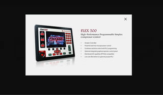 DOWNLOADSBROCHURES PRESENTATIONS SPEC SHEETSCASE STUDIES
DIGITAL
CONTROLS
& SOFTWARE
ADVANCED
TECHNOLOGIES
SYSTEM
INTEGRATION
C O M P R E S S O R
VERTEX
High–Performance Configurable
Simplex Compressor Control
VERTEX-PRO
High–Performance / Duel Redundant
Configurable Compressor Control
FLEX 500
High–Performance ProgrammableSimplex
Compressor Control
MICRONET
High–Performance
Integrated Turbine Compressor Control (ITCC)
Dual and Triple Redundancy
Proven & Reliable Compressor Control.
Our applications and hardware are engineered to drive OEM's core compressor technology from their test facilities all the
way to your individual location and operating environment around the globe
VERTEX
High–Performance Configurable
Simplex Compressor Control
• Field configurable with Motor or Turbine Drive Interface Logic
• Inlet Throttle Valve, Inlet Guide Vane and Recycle Valve control
• Anti-Surge Control (1 or 2 Recycle Loops)
• Performance Control (suction or discharge pressure or process flow)
• Front panel with HMI and Back panel headless
• First-out problem indicator (Alarm & Trip Logs)
• User-friendly menu format
VERTEX PRO
High–Performance / Duel Redundant
Configurable Compressor Control
• Redundant Controller
• Integrated Controller: 1-4 loop anti-surge control, motor current
limiter, performance control, load sharing
• Incipient surge detection technology
• Increased availability dual redundant
• OEM qualified algorithms
• Open architecture
• User friendly service tools
MICRONET
Turbine High–Performance
Integrated Turbine Compressor Control (ITCC) Dual
and Triple Redundancy
• Redundant Controller
• VME controls with triple redundant to simplex configuration
• IEC61508 SIL-3 Certified
• Hot replacement modular I/O, CPU and power supplies design
• Deterministic update rates as fast as 5 ms
• SNTP compliant for time synchronization
• Time stamping of events to 1 ms
• Expandable with real time network (RTN)
FLEX 500
High–Performance Programmable Simplex
Compressor Control
• Simplex Controller
• Powerful real time microprocessor control
• Combines real time control with PLC programming
• Optional integrated graphical operator control panel
• Distributed I/O capability (RTCNet compatible)
• Low cost alternative to a general purpose PLC
 
