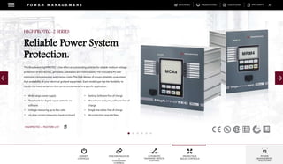 DOWNLOADSBROCHURES PRESENTATIONS SPEC SHEETSCASE STUDIES
GENSET
CONTROLS
SYNCHRONIZATION
&
LOADSHARE
CONTROL
AUTOMATIC
TRANSFER SWITCH
CONTROL
PROTECTION
RELAY CONTROLS
POWER
MANAGEMENT
SOLUTIONS
P O W E R M A N A G E M E N T
The Woodward HighPROTEC-2 line offers an outstanding solution for reliable medium-voltage
protection of distribution, generator, substation and motor assets. The innovative PC tool
minimizes commissioning and training costs. The high degree of proven reliability guarantees
high availability of your electrical grid and equipment. Each model type has the flexibility to
handle the many variations that can be encountered in a specific application.
HIGHPROTEC-2 SERIES
Reliable Power System
Protection.
• Wide range power supply
• Thresholds for digital inputs settable via
software
• Voltage measuring up to 800 volts
• 1/5 amp current measuring inputs on board
• Setting Software free of charge
• Wave Form analyzing software free of
charge
• Single line editor free of charge
• No protection upgrade fees
HIGHPROTEC-2 FEATURE LIST
 
