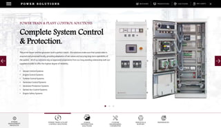 DOWNLOADSBROCHURES PRESENTATIONS SPEC SHEETSCASE STUDIES
POWER TRAIN & PLANT
CONTROL SOLUTIONS
POWER
DISTRIBUTION
SOLUTIONS
CUSTOM
ENGINEERING
CAPABILITES
SERVICES &
SUPPORT
REFERENCES
P O W E R S O L U T I O N S
POWER
MANAGEMENT
PRODUCTS
The prime mover and the generator build a perfect match. Our solutions make sure that system data is
acquired and processed locally, providing adaptation of set-values and securing long-term operability of
the system. All of our solutions rely on approved components from our long standing relationship with our
suppliers in order to offer the highest degree of reliability.
• Genset Control Systems
• Engine Control Systems
• Turbine Control Systems
• Generator Control Systems
• Generator Protection Systems
• Genset Aux Control Systems
• Engine Safety Systems
POWER TRAIN & PLANT CONTROL SOLUTIONS
Complete System Control
& Protection.
 