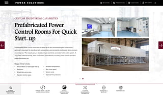 DOWNLOADSBROCHURES PRESENTATIONS SPEC SHEETSCASE STUDIES
POWER TRAIN & PLANT
CONTROL SOLUTIONS
POWER
DISTRIBUTION
SOLUTIONS
CUSTOM
ENGINEERING
CAPABILITES
SERVICES &
SUPPORT
REFERENCES
P O W E R S O L U T I O N S
POWER
MANAGEMENT
PRODUCTS
Prefabricated power control rooms help to speed up on-site commissioning and construction –
particularly important for sites faced with extraordinary environmental conditions or other uncertain
circumstances. The modules are pre-tested and just need to be connected to the entire system. A
20/40 feet container format, which can be easily assembled for a turnkey power control room and
power distribution cell.
Design criteria includes:
• MV and Main LV switchgear line-up
• Restroom
• Wheelchair user access
• Operator station space
CUSTOM ENGINEERING CAPABILITIES
Prefabricated Power
Control Rooms For Quick
Start-up.
• Ambient temperature
• Max. wind speed
• Seismic zone
• Optional fire protection
 