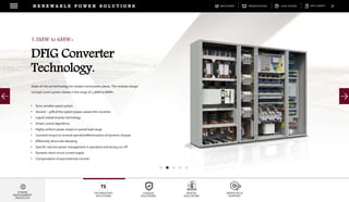 DOWNLOADSBROCHURES PRESENTATIONS SPEC SHEETSCASE STUDIES
TECHNOLOGY
SOLUTIONS
UGRADE
SOLUTIONS
DIGITAL
SOLUTIONS
SERVICES &
SUPPORT
R E N E W A B L E P O W E R S O L U T I O N S
POWER
MANAGEMENT
PRODUCTS
1.5MW to 6MW+
DFIG Converter
Technology.
State-of-the-art technology for modern wind power plants. The modular design
concept covers power classes in the range of 1.5MW to 6MW+.
• Semi variable speed system
• Around ~ 30% of the system power passes the converter
• Liquid cooled inverter technology
• Smart control algorithms
• Highly uniform power output in partial load range
• Constant torque at nominal operationMinimization of dynamic torques
• Effectively drive train damping
• Specific reactive power management in operation and during cut-off
• Dynamic short circuit current supply
• Compensation of asymmetrical currents
 