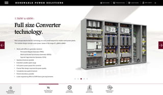 DOWNLOADSBROCHURES PRESENTATIONS SPEC SHEETSCASE STUDIES
TECHNOLOGY
SOLUTIONS
UGRADE
SOLUTIONS
DIGITAL
SOLUTIONS
SERVICES &
SUPPORT
R E N E W A B L E P O W E R S O L U T I O N S
POWER
MANAGEMENT
PRODUCTS
1.5MW to 6MW+
Full size Converter
technology.
New concept idea for the FSC technology on a very small footprint for modern wind power plants.
The modular design concept covers power classes in the range of 1.5MW to 6MW+
• Works with different generator solutions
Permanent Magnet Generator (PMG)
Electrical Excited Synchronous Generator (EESG)
Squirrel Cage Induction Generator (SCIG)
• Gearless drivetrain possible
• Extended variable speed range
• Full system power passes the converter
• Precise filter design improves the power quality
• Completely decoupled drivetrain
• Partial redundancy possible
• Lower engineering effort to fulfill future grid requirements
 