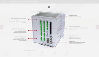 DOWNLOADSBROCHURES PRESENTATIONS SPEC SHEETSCASE STUDIES
TECHNOLOGY
SOLUTIONS
UGRADE
SOLUTIONS
DIGITAL
SOLUTIONS
SERVICES &
SUPPORT
R E N E W A B L E P O W E R S O L U T I O N S
POWER
MANAGEMENT
PRODUCTS
DIGITAL CONTROL
Concycle Control System 5
DEVELOPED FOR HARSH CONDITIONS
The new controller generation can run without
any restrictionsunder extreme environmental
conditions
SEPARATED CPU-CORE FOR YOUR
OWN APPLICATIONS
You can run your own software
applications in a secured sandbox
PREPARED FOR THE FUTURE
The controller is equipped with
latest SoC-Generation for your own
future applications
INTERNET OF THINGS
CSC5 supports communications
standards for Industry 4.0 or IOT
MODULAR CONCEPT DESIGN
Easy replacement of Interface-, CPU/IO-or Voltage
Measurement Cards
CONNECTIVITY
Supports all common fieldbus protocols for
maximized customer connectivity
MAINTENANCE FREE
No batteries or air fans included
 